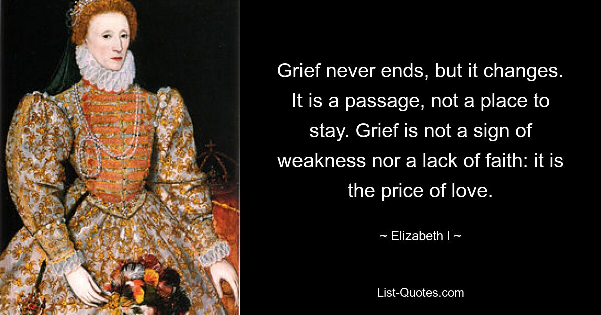 Grief never ends, but it changes. It is a passage, not a place to stay. Grief is not a sign of weakness nor a lack of faith: it is the price of love. — © Elizabeth I