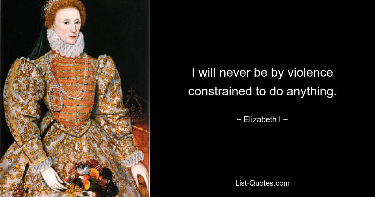 I will never be by violence constrained to do anything. — © Elizabeth I