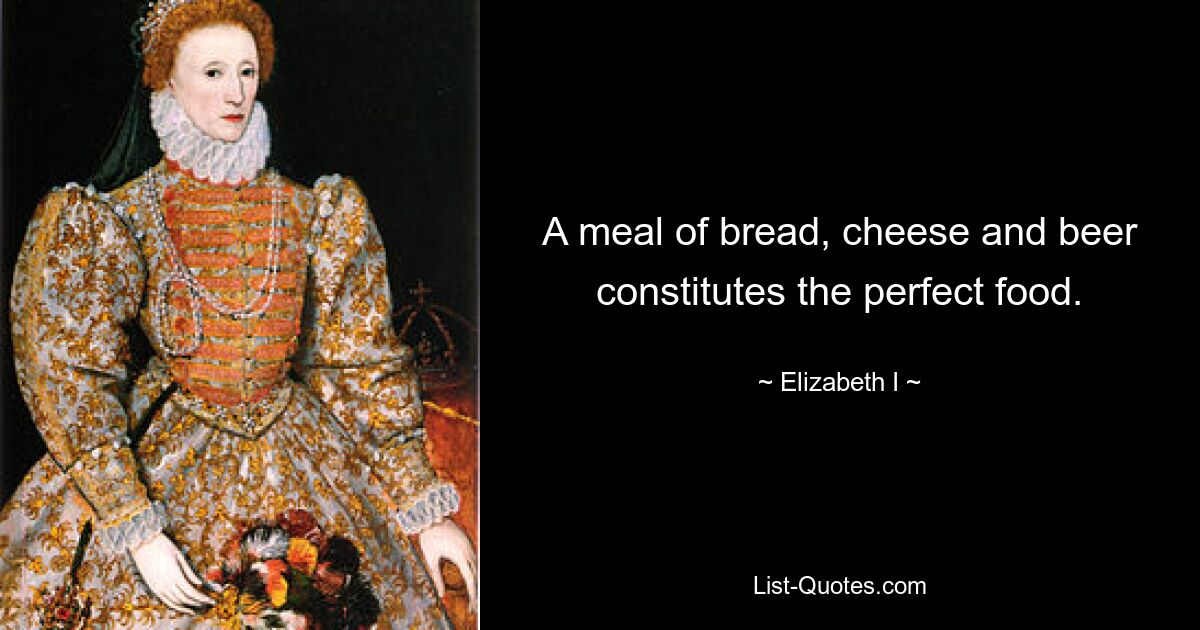 A meal of bread, cheese and beer constitutes the perfect food. — © Elizabeth I