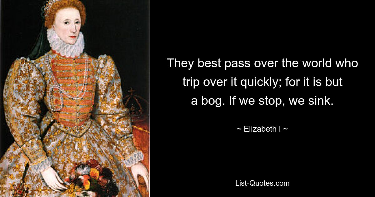 They best pass over the world who trip over it quickly; for it is but a bog. If we stop, we sink. — © Elizabeth I