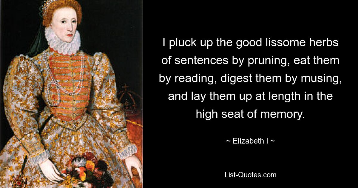 I pluck up the good lissome herbs of sentences by pruning, eat them by reading, digest them by musing, and lay them up at length in the high seat of memory. — © Elizabeth I