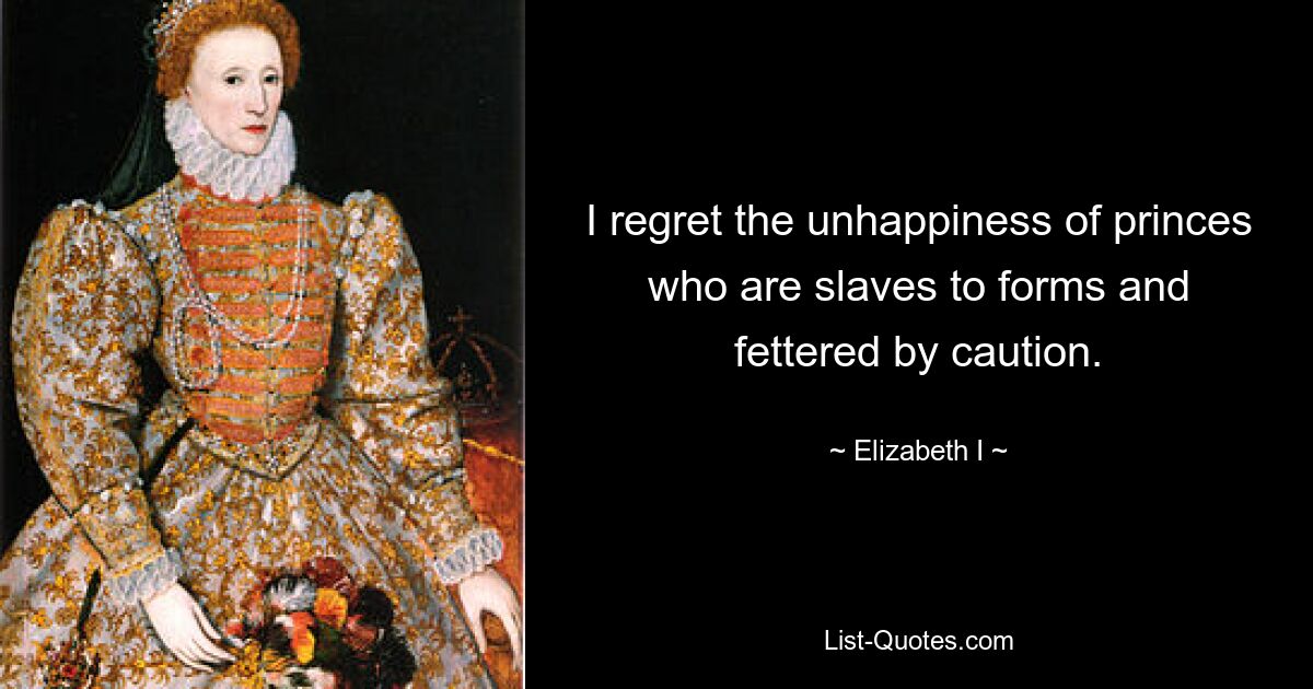 I regret the unhappiness of princes who are slaves to forms and fettered by caution. — © Elizabeth I