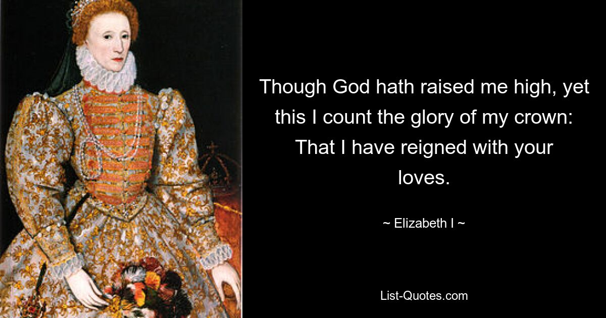 Though God hath raised me high, yet this I count the glory of my crown: That I have reigned with your loves. — © Elizabeth I