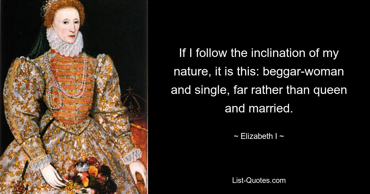 If I follow the inclination of my nature, it is this: beggar-woman and single, far rather than queen and married. — © Elizabeth I