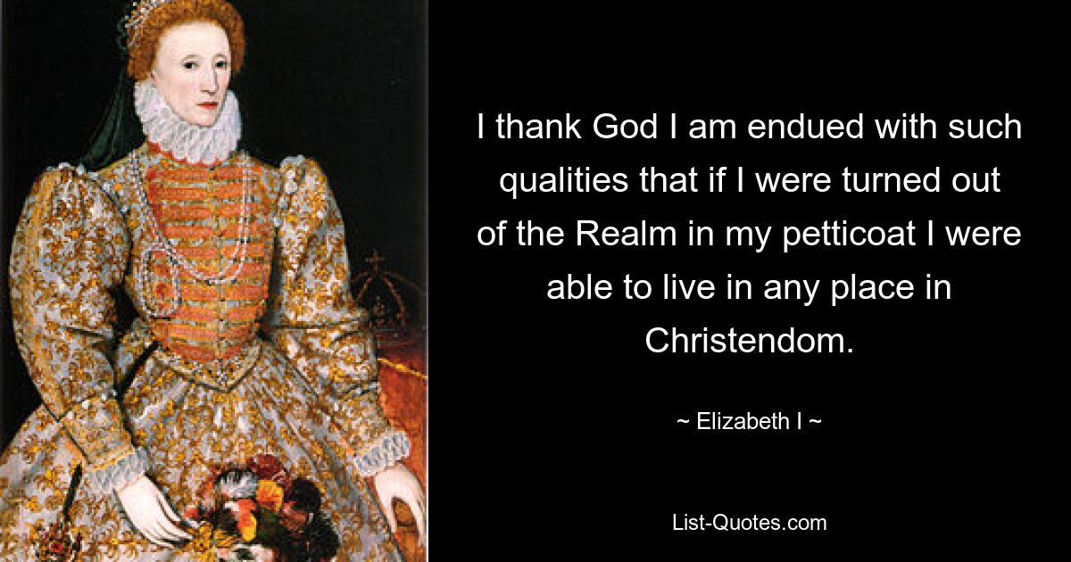 I thank God I am endued with such qualities that if I were turned out of the Realm in my petticoat I were able to live in any place in Christendom. — © Elizabeth I