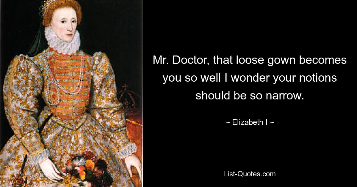 Mr. Doctor, that loose gown becomes you so well I wonder your notions should be so narrow. — © Elizabeth I