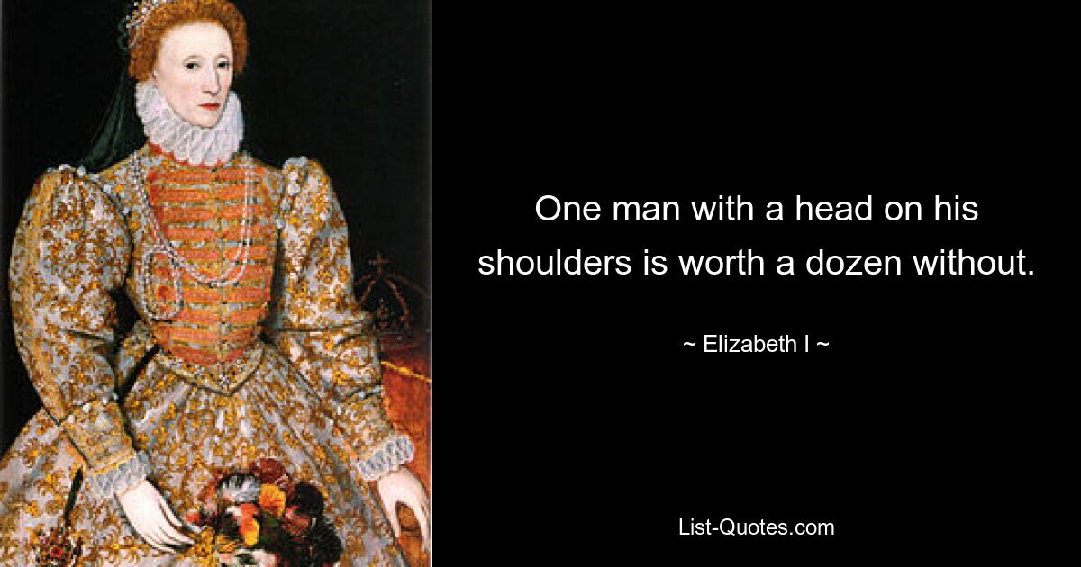 One man with a head on his shoulders is worth a dozen without. — © Elizabeth I