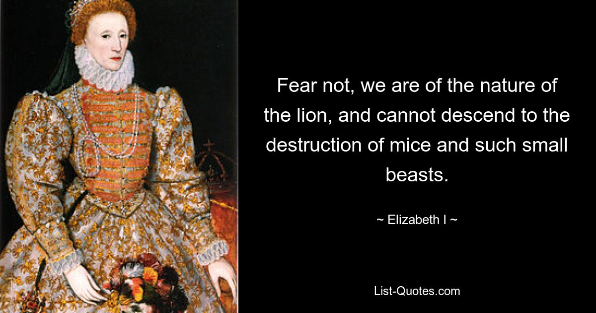 Fear not, we are of the nature of the lion, and cannot descend to the destruction of mice and such small beasts. — © Elizabeth I