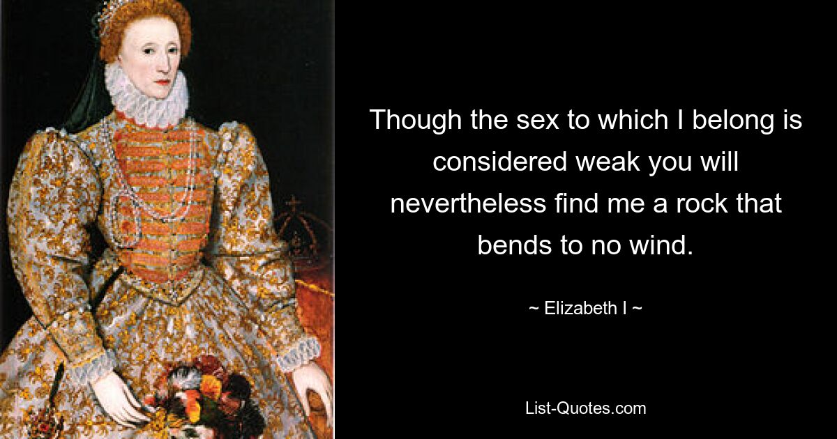 Though the sex to which I belong is considered weak you will nevertheless find me a rock that bends to no wind. — © Elizabeth I