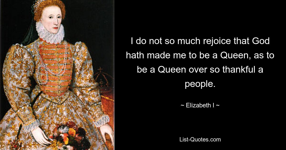 I do not so much rejoice that God hath made me to be a Queen, as to be a Queen over so thankful a people. — © Elizabeth I