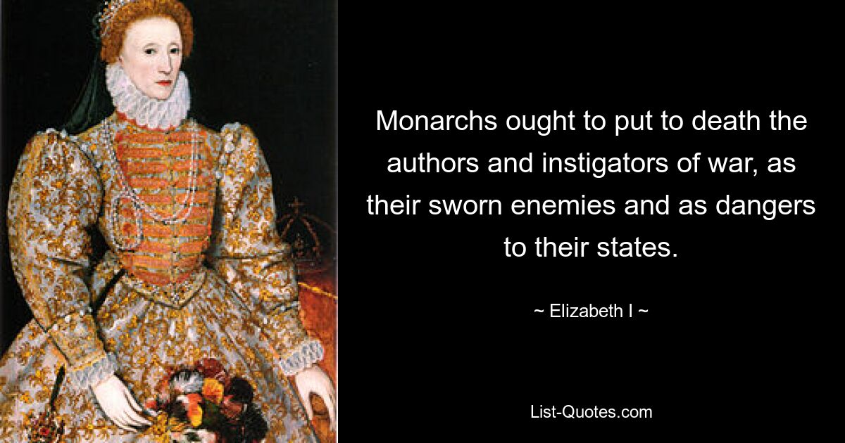 Monarchs ought to put to death the authors and instigators of war, as their sworn enemies and as dangers to their states. — © Elizabeth I