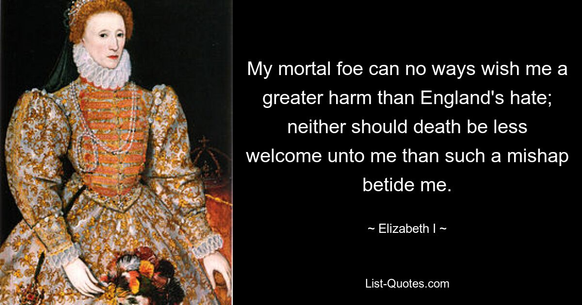 My mortal foe can no ways wish me a greater harm than England's hate; neither should death be less welcome unto me than such a mishap betide me. — © Elizabeth I