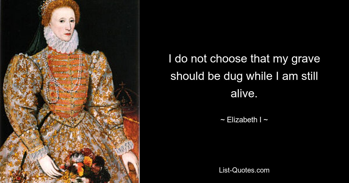 I do not choose that my grave should be dug while I am still alive. — © Elizabeth I