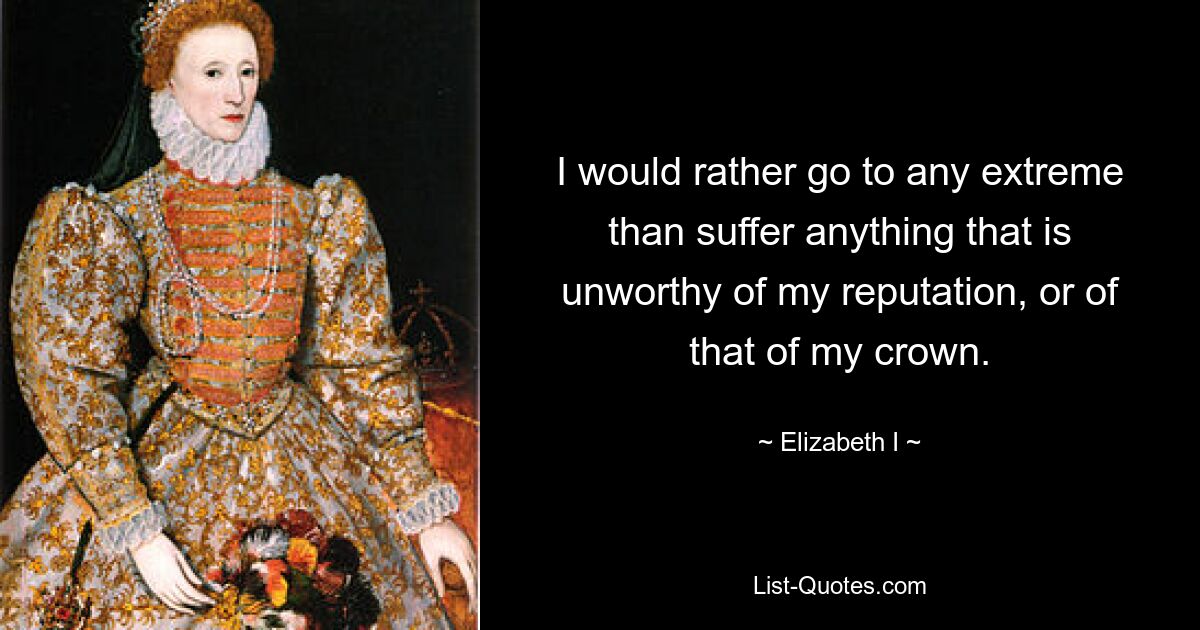 I would rather go to any extreme than suffer anything that is unworthy of my reputation, or of that of my crown. — © Elizabeth I