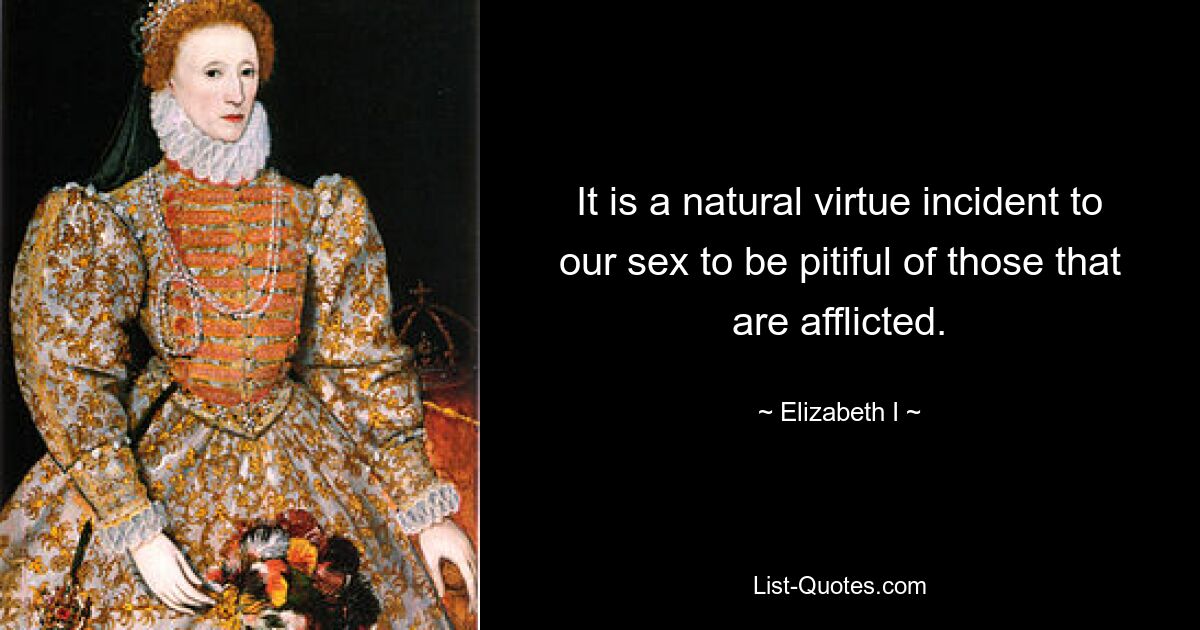 It is a natural virtue incident to our sex to be pitiful of those that are afflicted. — © Elizabeth I