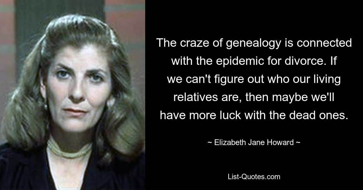 The craze of genealogy is connected with the epidemic for divorce. If we can't figure out who our living relatives are, then maybe we'll have more luck with the dead ones. — © Elizabeth Jane Howard