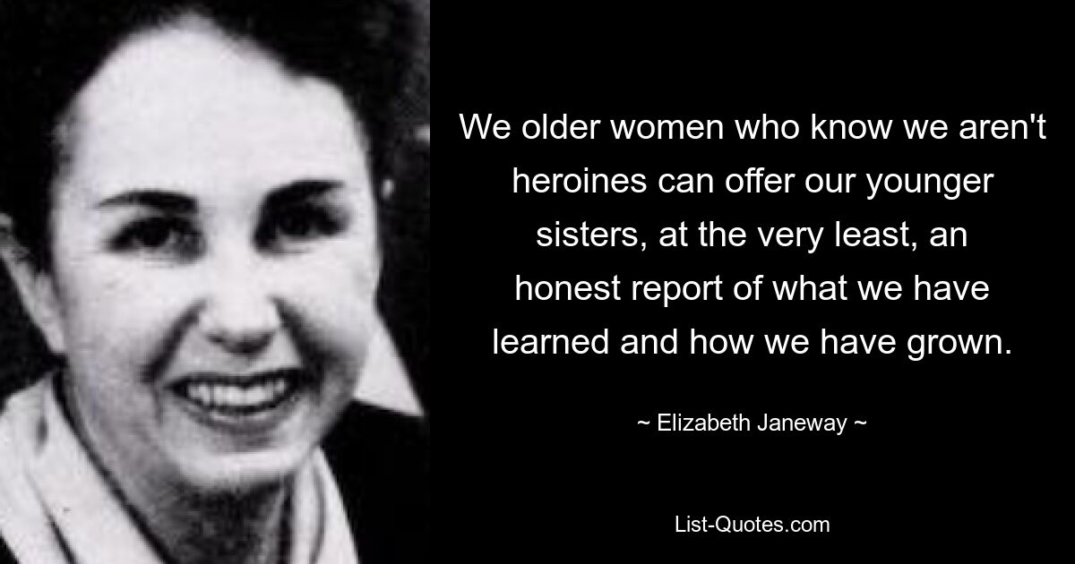 We older women who know we aren't heroines can offer our younger sisters, at the very least, an honest report of what we have learned and how we have grown. — © Elizabeth Janeway