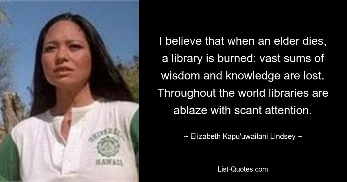 I believe that when an elder dies, a library is burned: vast sums of wisdom and knowledge are lost. Throughout the world libraries are ablaze with scant attention. — © Elizabeth Kapu'uwailani Lindsey