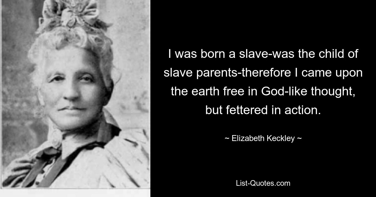 I was born a slave-was the child of slave parents-therefore I came upon the earth free in God-like thought, but fettered in action. — © Elizabeth Keckley