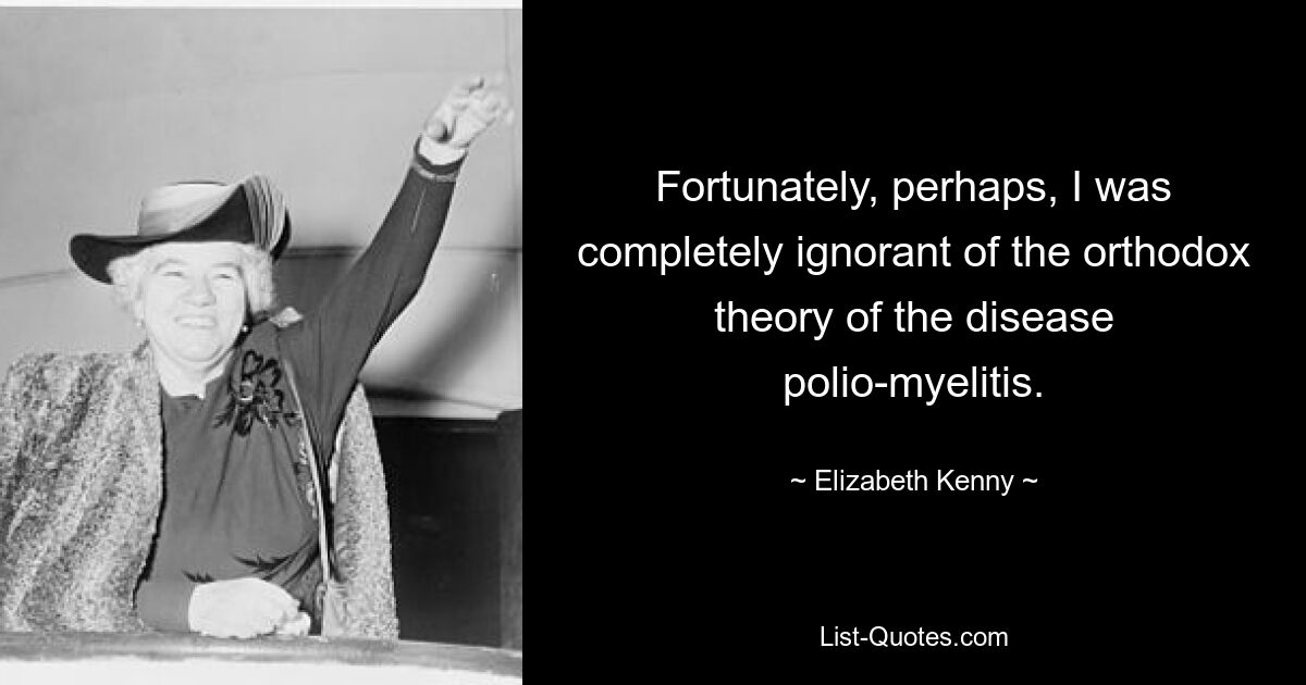 Fortunately, perhaps, I was completely ignorant of the orthodox theory of the disease polio-myelitis. — © Elizabeth Kenny