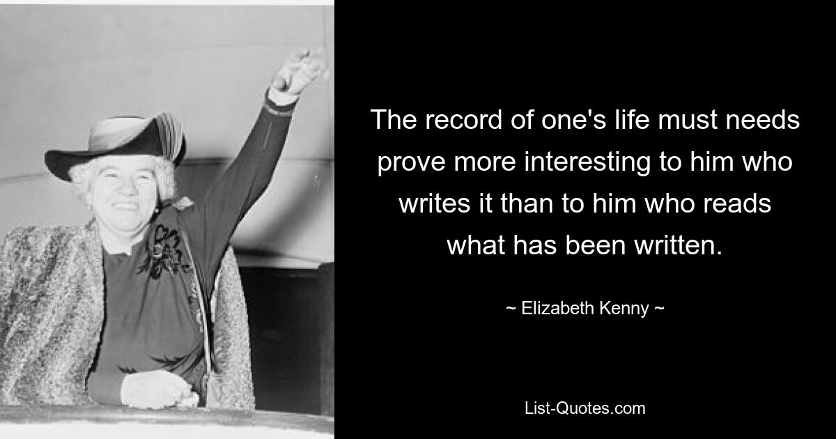 The record of one's life must needs prove more interesting to him who writes it than to him who reads what has been written. — © Elizabeth Kenny