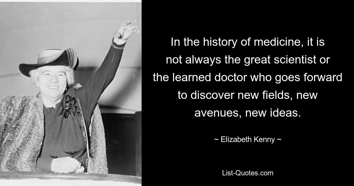 In the history of medicine, it is not always the great scientist or the learned doctor who goes forward to discover new fields, new avenues, new ideas. — © Elizabeth Kenny