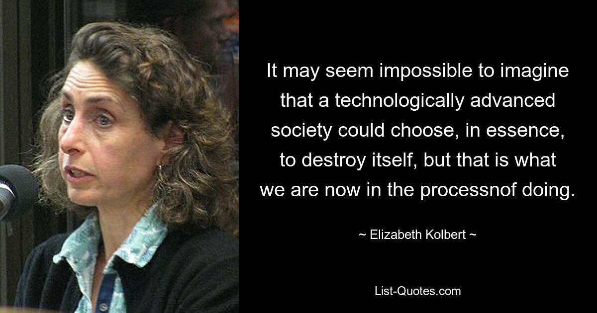 It may seem impossible to imagine that a technologically advanced society could choose, in essence, to destroy itself, but that is what we are now in the processnof doing. — © Elizabeth Kolbert