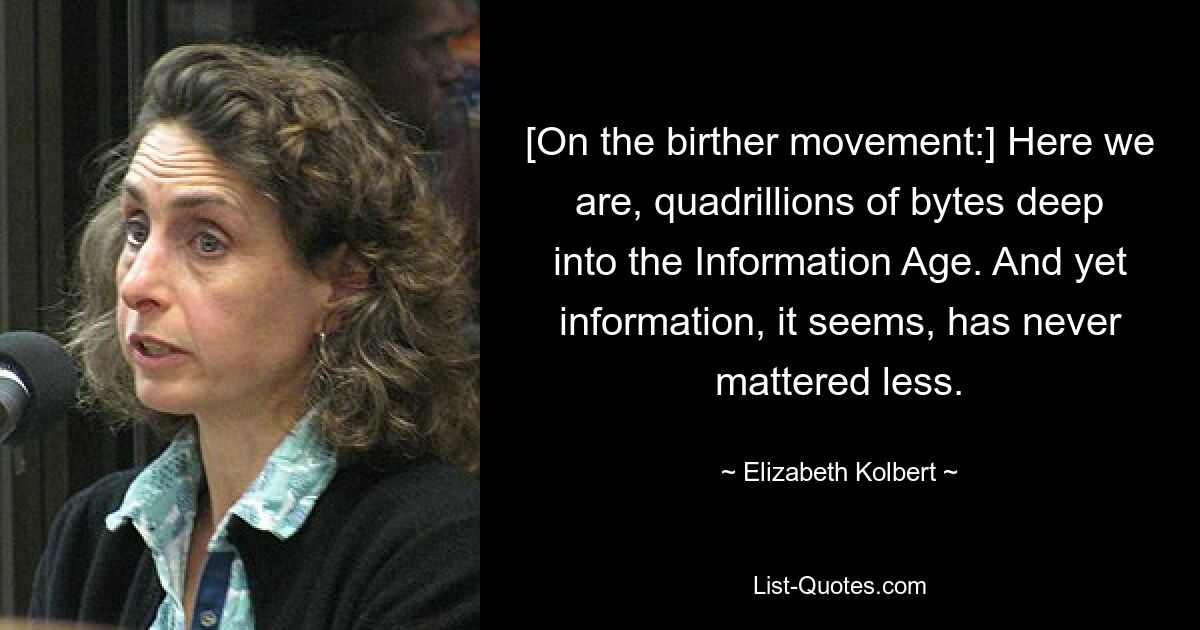 [On the birther movement:] Here we are, quadrillions of bytes deep into the Information Age. And yet information, it seems, has never mattered less. — © Elizabeth Kolbert