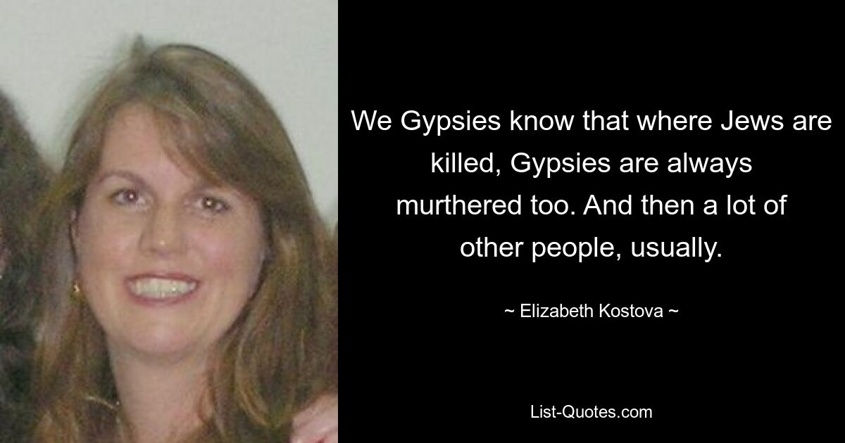 We Gypsies know that where Jews are killed, Gypsies are always murthered too. And then a lot of other people, usually. — © Elizabeth Kostova