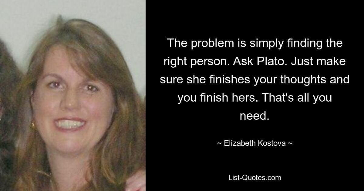 The problem is simply finding the right person. Ask Plato. Just make sure she finishes your thoughts and you finish hers. That's all you need. — © Elizabeth Kostova