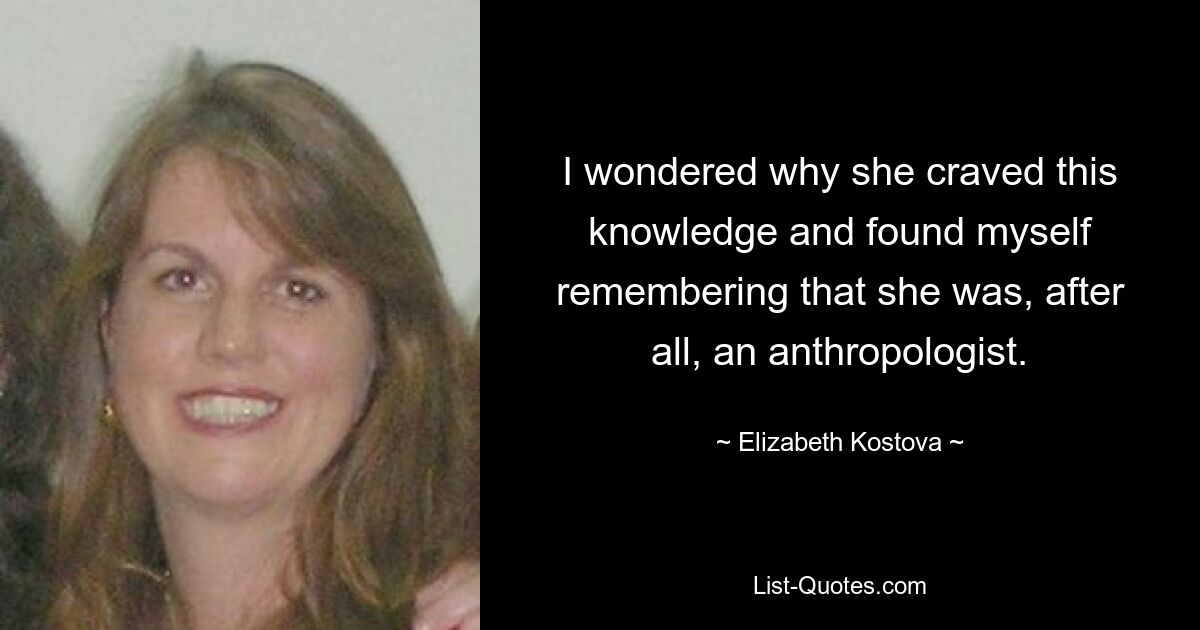 I wondered why she craved this knowledge and found myself remembering that she was, after all, an anthropologist. — © Elizabeth Kostova