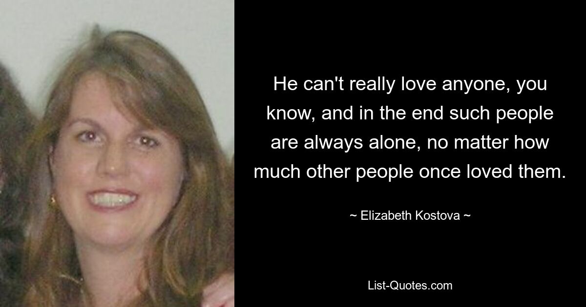 He can't really love anyone, you know, and in the end such people are always alone, no matter how much other people once loved them. — © Elizabeth Kostova