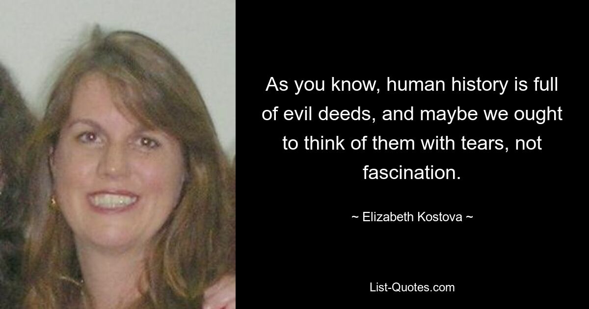 As you know, human history is full of evil deeds, and maybe we ought to think of them with tears, not fascination. — © Elizabeth Kostova