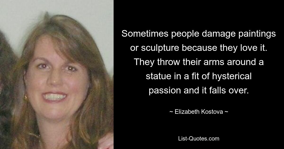 Sometimes people damage paintings or sculpture because they love it. They throw their arms around a statue in a fit of hysterical passion and it falls over. — © Elizabeth Kostova