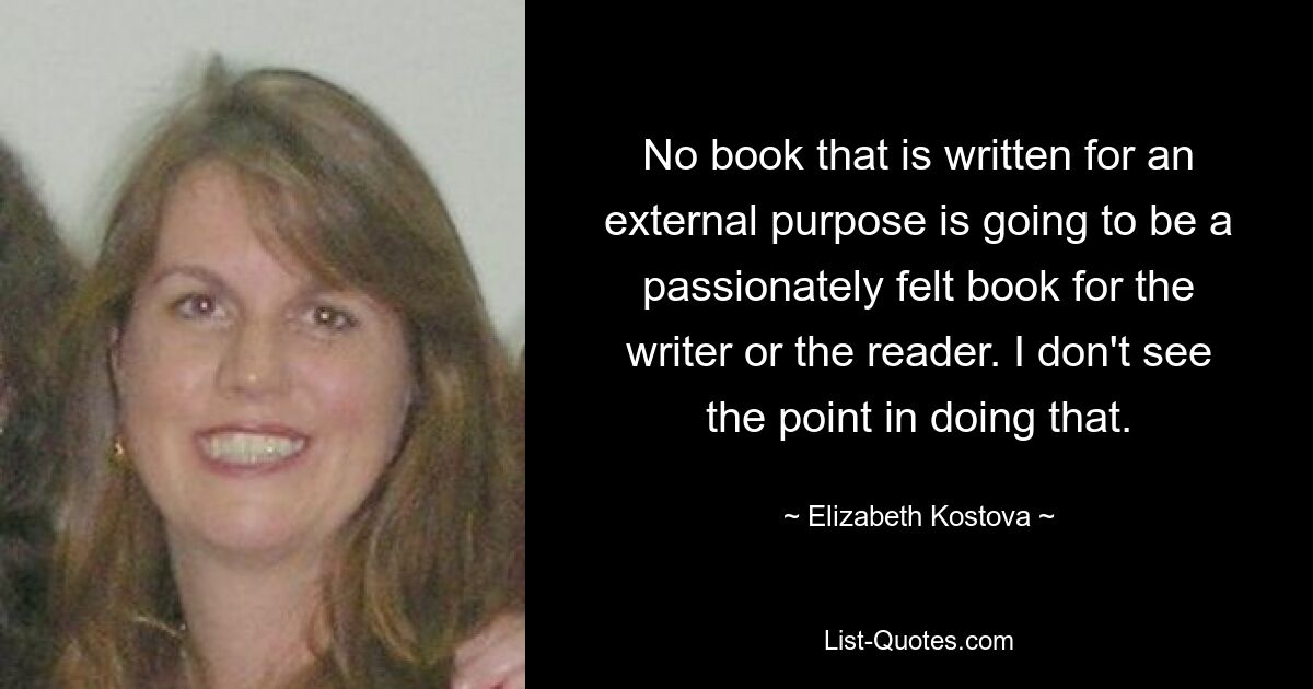 No book that is written for an external purpose is going to be a passionately felt book for the writer or the reader. I don't see the point in doing that. — © Elizabeth Kostova