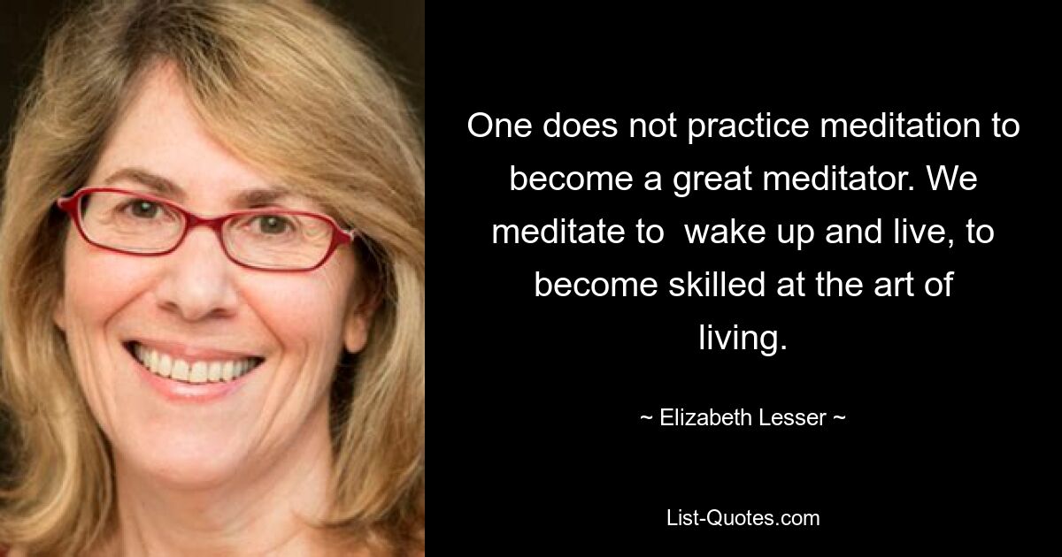 One does not practice meditation to become a great meditator. We meditate to  wake up and live, to become skilled at the art of living. — © Elizabeth Lesser