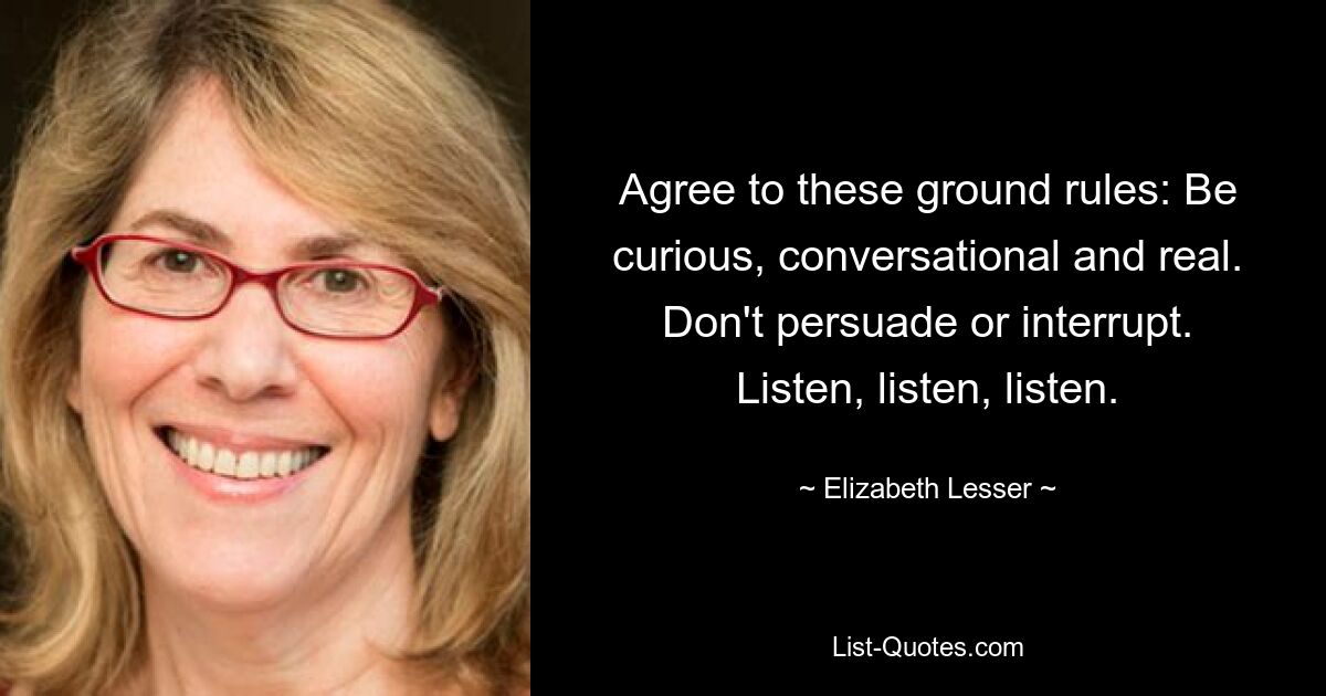 Agree to these ground rules: Be curious, conversational and real. Don't persuade or interrupt. Listen, listen, listen. — © Elizabeth Lesser