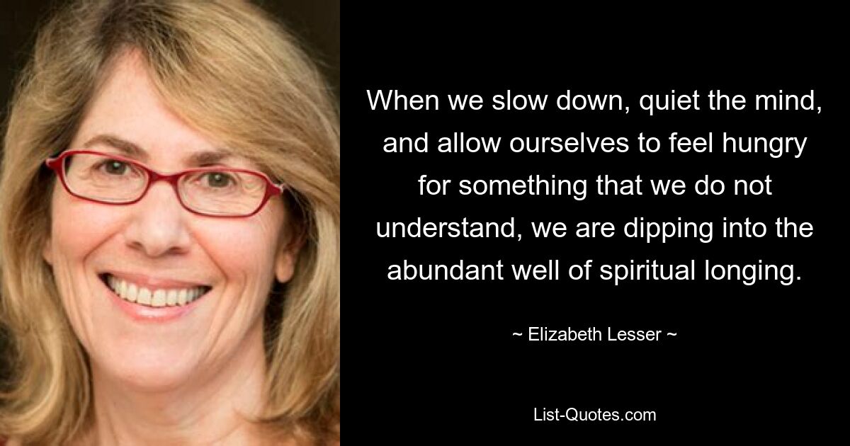 When we slow down, quiet the mind, and allow ourselves to feel hungry for something that we do not understand, we are dipping into the abundant well of spiritual longing. — © Elizabeth Lesser