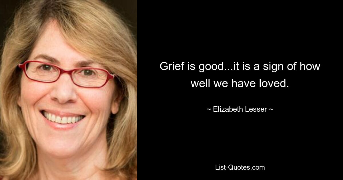 Grief is good...it is a sign of how well we have loved. — © Elizabeth Lesser