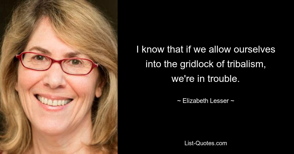 I know that if we allow ourselves into the gridlock of tribalism, we're in trouble. — © Elizabeth Lesser