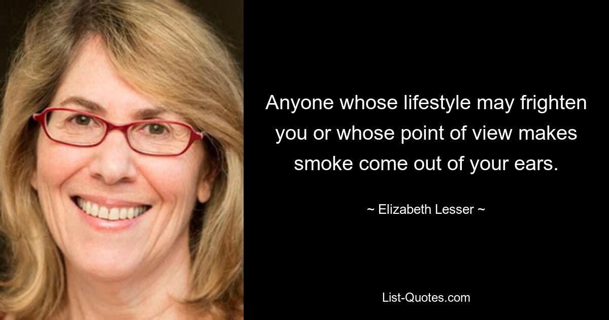 Anyone whose lifestyle may frighten you or whose point of view makes smoke come out of your ears. — © Elizabeth Lesser