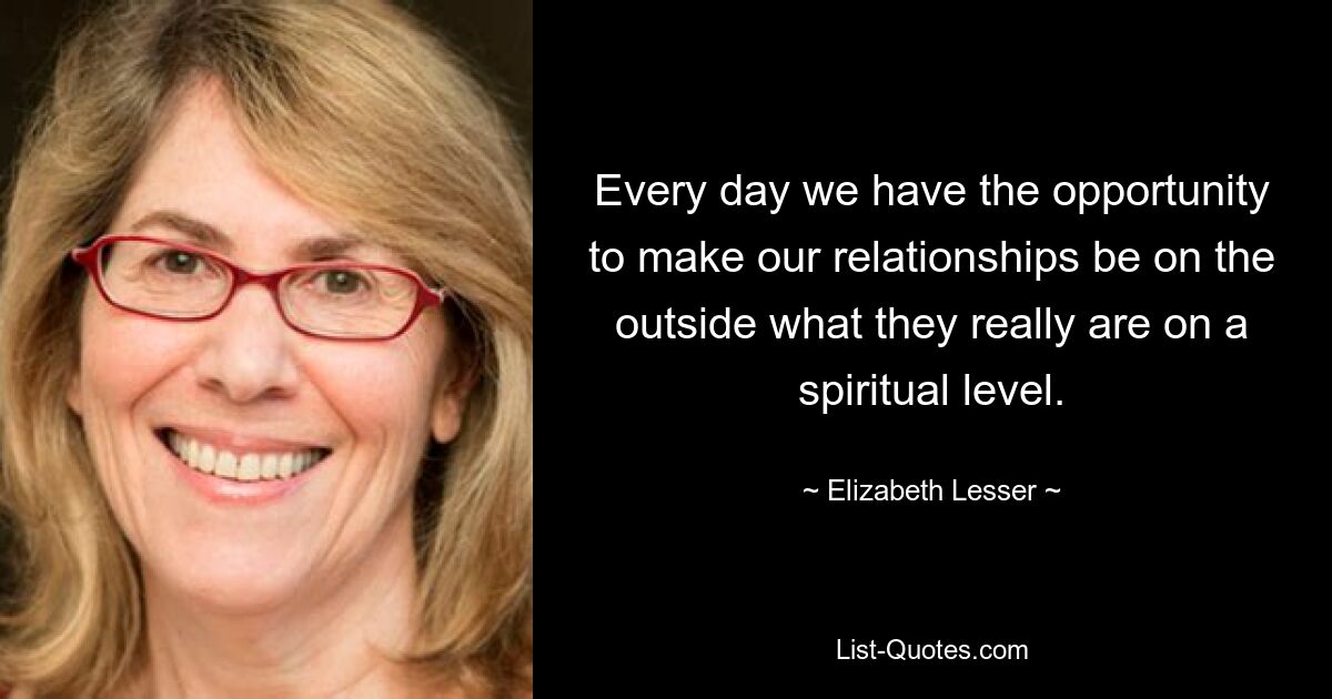 Every day we have the opportunity to make our relationships be on the outside what they really are on a spiritual level. — © Elizabeth Lesser