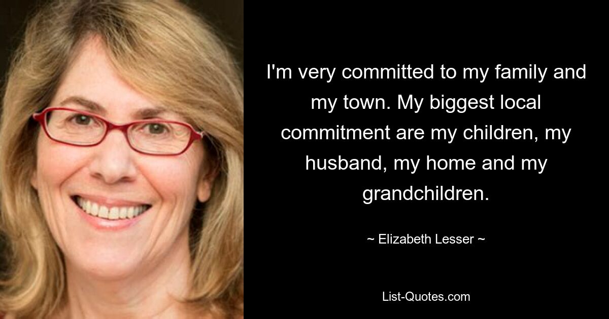 I'm very committed to my family and my town. My biggest local commitment are my children, my husband, my home and my grandchildren. — © Elizabeth Lesser