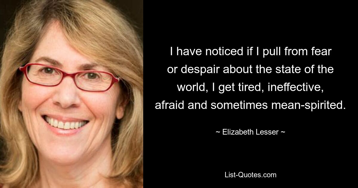 I have noticed if I pull from fear or despair about the state of the world, I get tired, ineffective, afraid and sometimes mean-spirited. — © Elizabeth Lesser