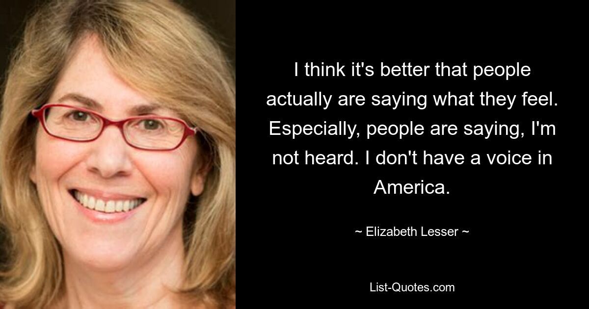 I think it's better that people actually are saying what they feel. Especially, people are saying, I'm not heard. I don't have a voice in America. — © Elizabeth Lesser