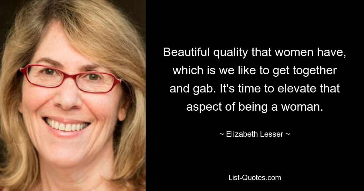 Beautiful quality that women have, which is we like to get together and gab. It's time to elevate that aspect of being a woman. — © Elizabeth Lesser