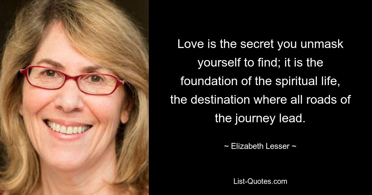 Love is the secret you unmask yourself to find; it is the foundation of the spiritual life, the destination where all roads of the journey lead. — © Elizabeth Lesser