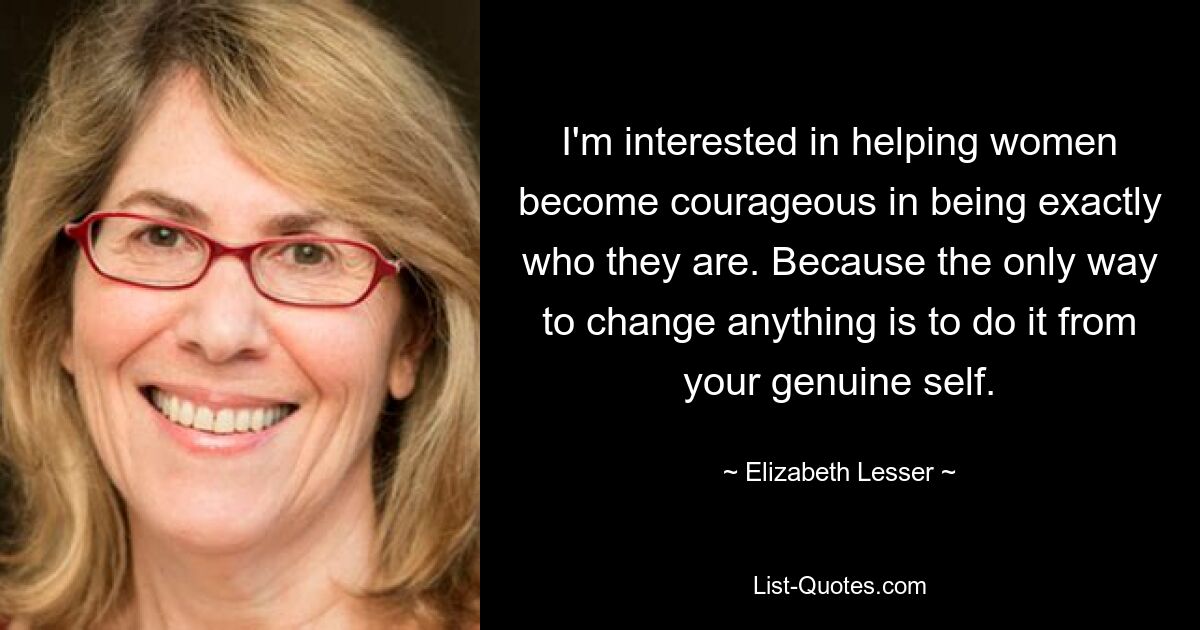 I'm interested in helping women become courageous in being exactly who they are. Because the only way to change anything is to do it from your genuine self. — © Elizabeth Lesser