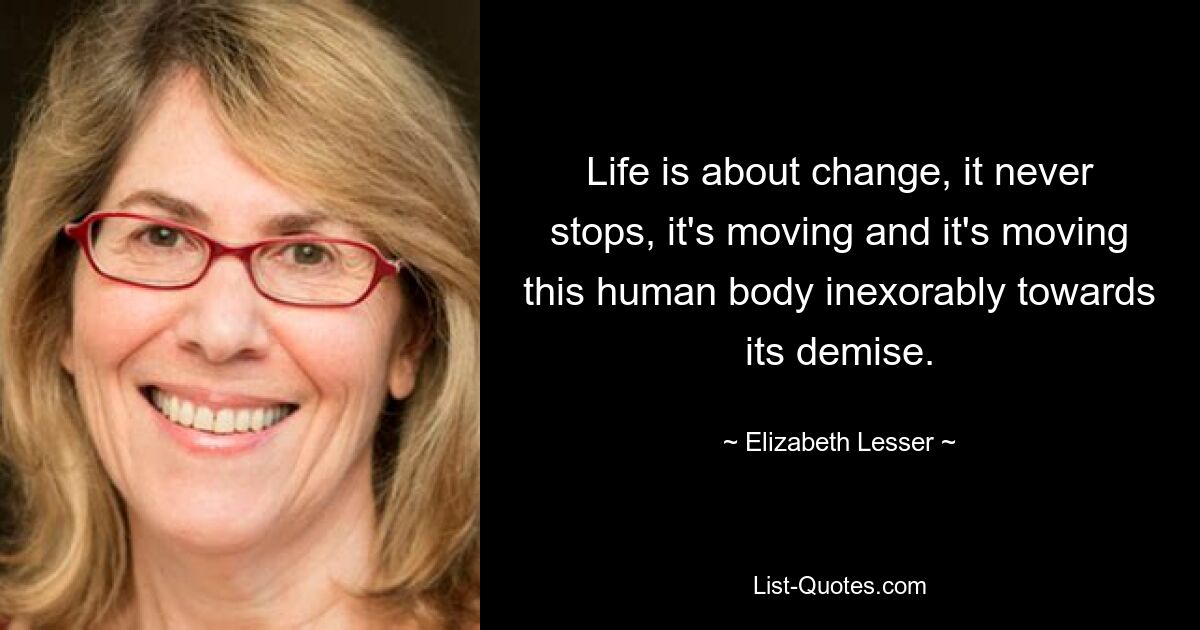 Life is about change, it never stops, it's moving and it's moving this human body inexorably towards its demise. — © Elizabeth Lesser