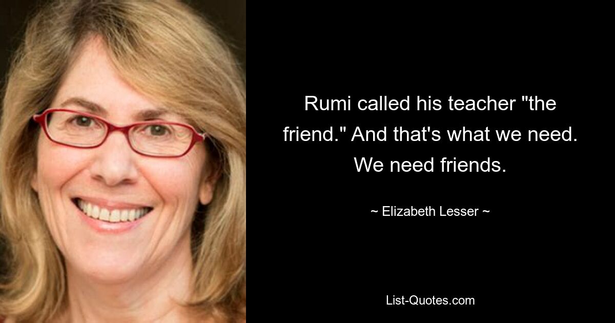 Rumi called his teacher "the friend." And that's what we need. We need friends. — © Elizabeth Lesser